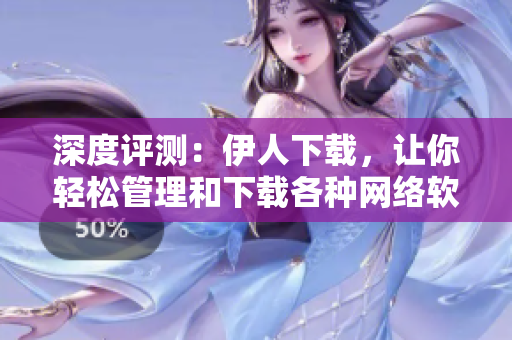 深度评测：伊人下载，让你轻松管理和下载各种网络软件