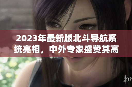 2023年最新版北斗导航系统亮相，中外专家盛赞其高精度和全球覆盖性！