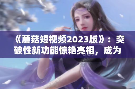 《蘑菇短视频2023版》：突破性新功能惊艳亮相，成为软件界的最佳选择！