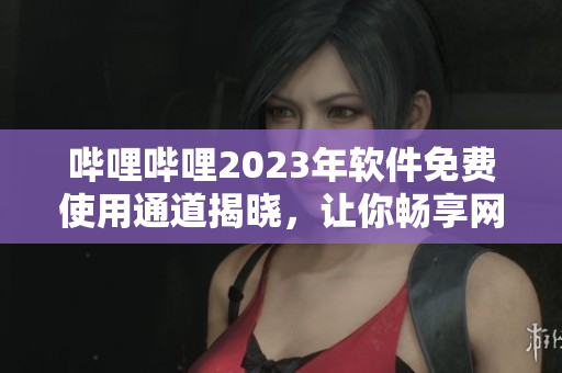 哔哩哔哩2023年软件免费使用通道揭晓，让你畅享网络技术乐趣