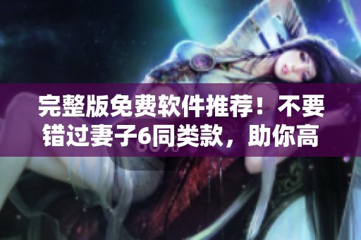 完整版免费软件推荐！不要错过妻子6同类款，助你高效工作