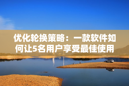优化轮换策略：一款软件如何让5名用户享受最佳使用体验？