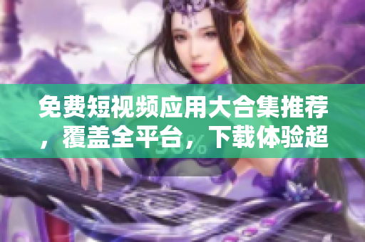 免费短视频应用大合集推荐，覆盖全平台，下载体验超一流