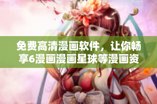 免费高清漫画软件，让你畅享6漫画漫画星球等漫画资源