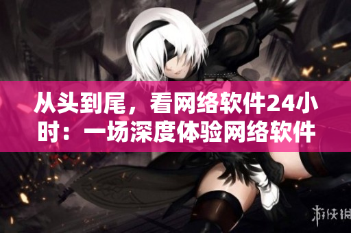 从头到尾，看网络软件24小时：一场深度体验网络软件的直播盛宴
