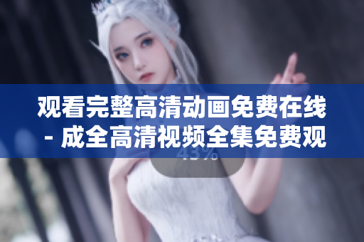 观看完整高清动画免费在线 - 成全高清视频全集免费观看