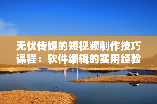 无忧传媒的短视频制作技巧课程：软件编辑的实用经验分享