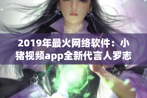 2019年最火网络软件：小猪视频app全新代言人罗志祥！