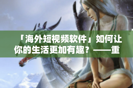 「海外短视频软件」如何让你的生活更加有趣？——重拾生活乐趣的软件推荐