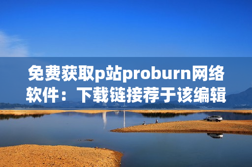 免费获取p站proburn网络软件：下载链接荐于该编辑专栏