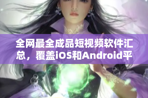 全网最全成品短视频软件汇总，覆盖iOS和Android平台，应有尽有！