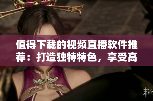 值得下载的视频直播软件推荐：打造独特特色，享受高质量直播体验