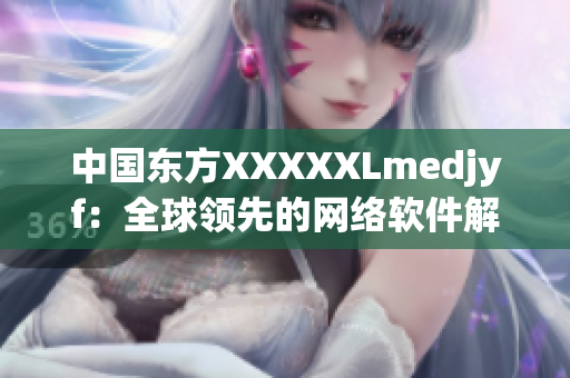 中国东方XXXXXLmedjyf：全球领先的网络软件解决方案提供商