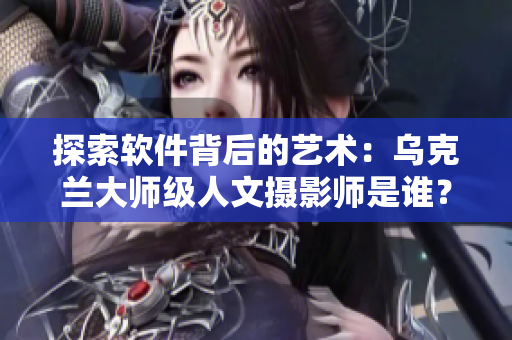 探索软件背后的艺术：乌克兰大师级人文摄影师是谁？