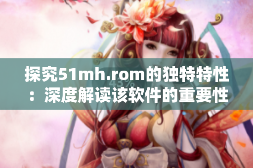 探究51mh.rom的独特特性：深度解读该软件的重要性与功能
