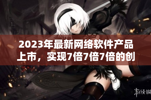 2023年最新网络软件产品上市，实现7倍7倍7倍的创新力量