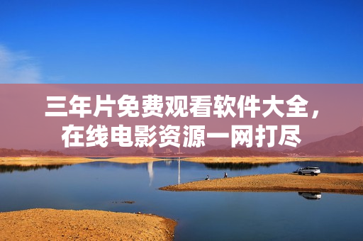 三年片免费观看软件大全，在线电影资源一网打尽