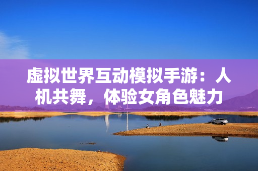 虚拟世界互动模拟手游：人机共舞，体验女角色魅力