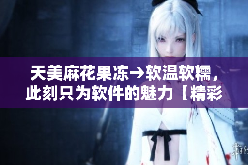 天美麻花果冻→软温软糯，此刻只为软件的魅力【精彩推荐】