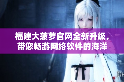 福建大菠萝官网全新升级，带您畅游网络软件的海洋