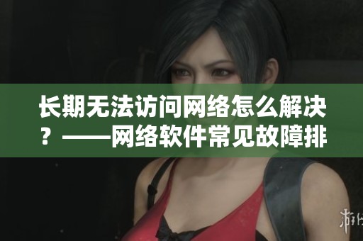 长期无法访问网络怎么解决？——网络软件常见故障排除技巧分享