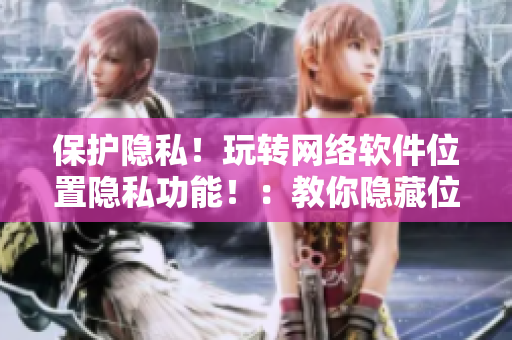 保护隐私！玩转网络软件位置隐私功能！：教你隐藏位置信息及保护个人信息！