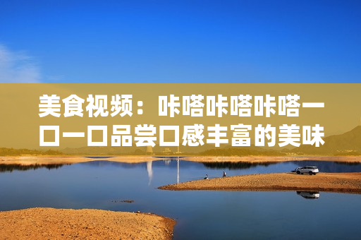 美食视频：咔嗒咔嗒咔嗒一口一口品尝口感丰富的美味佳肴