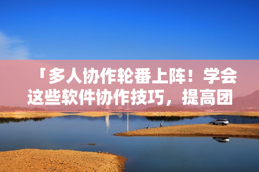 「多人协作轮番上阵！学会这些软件协作技巧，提高团队效率」