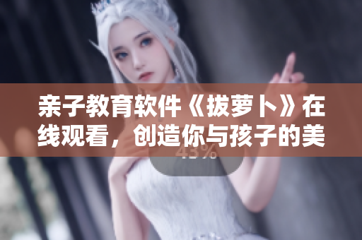 亲子教育软件《拔萝卜》在线观看，创造你与孩子的美好时光