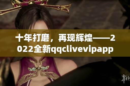 十年打磨，再现辉煌——2022全新qqclivevipapp