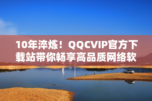 10年淬炼！QQCVIP官方下载站带你畅享高品质网络软件