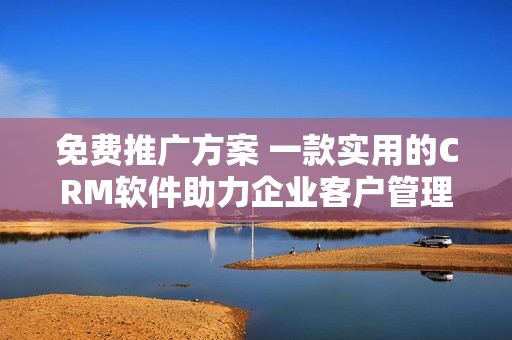 免费推广方案 一款实用的CRM软件助力企业客户管理