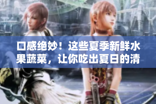 口感绝妙！这些夏季新鲜水果蔬菜，让你吃出夏日的清爽与美味！