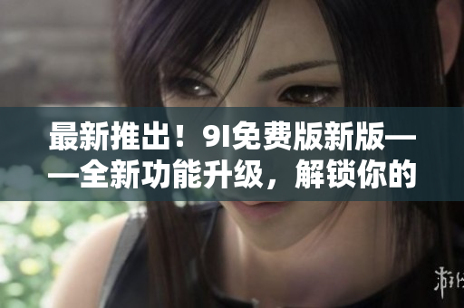最新推出！9I免费版新版——全新功能升级，解锁你的软件使用之路