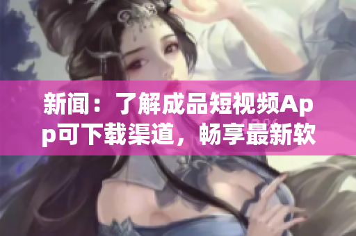 新闻：了解成品短视频App可下载渠道，畅享最新软件特色