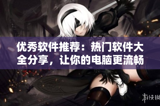 优秀软件推荐：热门软件大全分享，让你的电脑更流畅