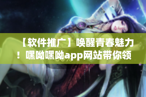 【软件推广】唤醒青春魅力！嘿呦嘿呦app网站带你领略全新软件世界
