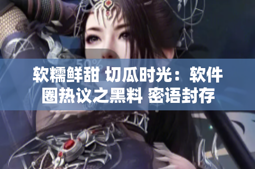 软糯鲜甜 切瓜时光：软件圈热议之黑料 密语封存