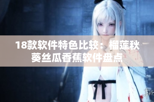 18款软件特色比较：榴莲秋葵丝瓜香蕉软件盘点