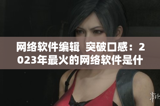 网络软件编辑  突破口感：2023年最火的网络软件是什么？