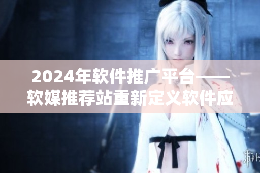 2024年软件推广平台——软媒推荐站重新定义软件应用领域