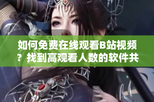 如何免费在线观看B站视频？找到高观看人数的软件共享给你