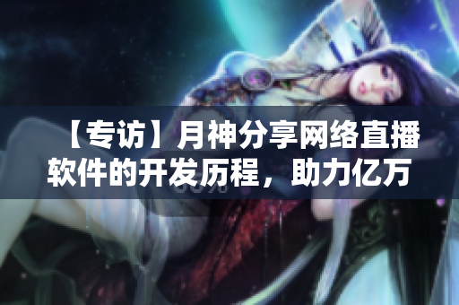 【专访】月神分享网络直播软件的开发历程，助力亿万用户在线互动