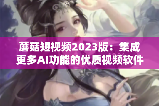 蘑菇短视频2023版：集成更多AI功能的优质视频软件