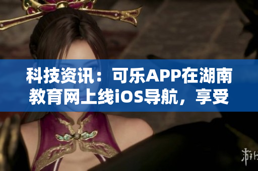 科技资讯：可乐APP在湖南教育网上线iOS导航，享受全新学习体验