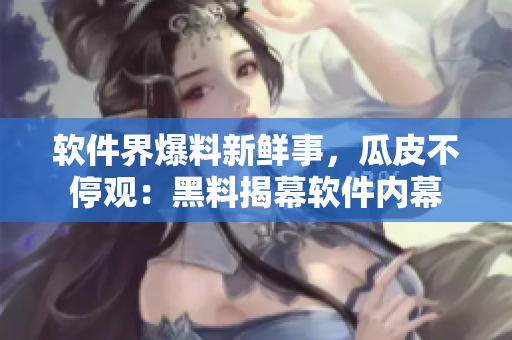 软件界爆料新鲜事，瓜皮不停观：黑料揭幕软件内幕