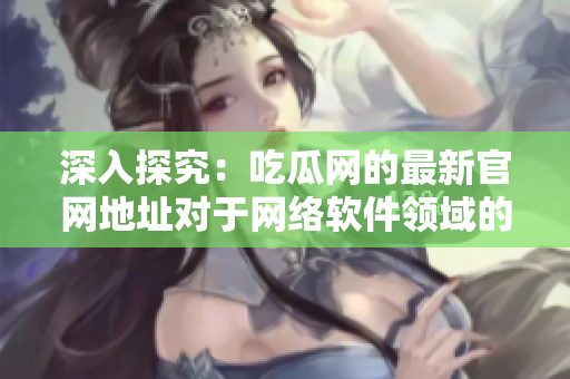 深入探究：吃瓜网的最新官网地址对于网络软件领域的意义及影响