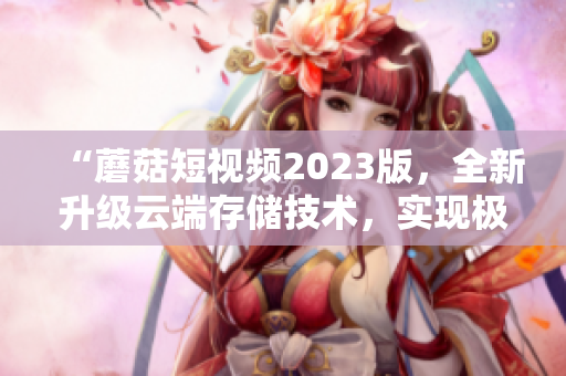 “蘑菇短视频2023版，全新升级云端存储技术，实现极速视频上传和分享”
