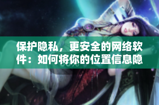 保护隐私，更安全的网络软件：如何将你的位置信息隐藏并避免被发现