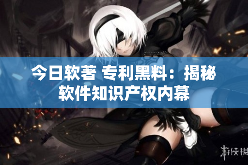 今日软著 专利黑料：揭秘软件知识产权内幕